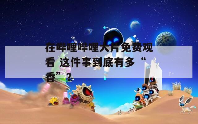 在哔哩哔哩大片免费观看 这件事到底有多“香”？