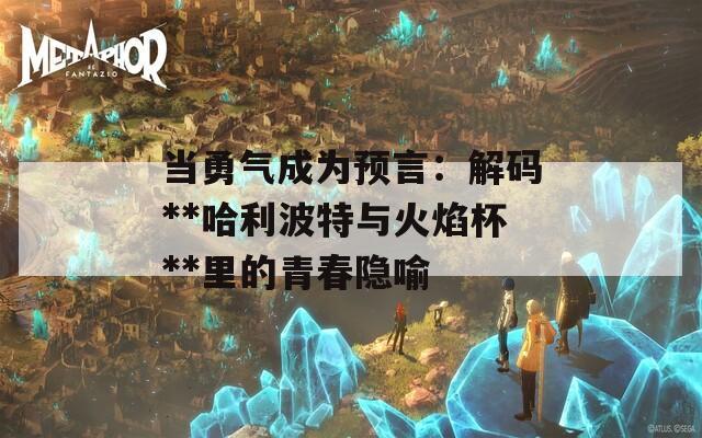 当勇气成为预言：解码**哈利波特与火焰杯**里的青春隐喻