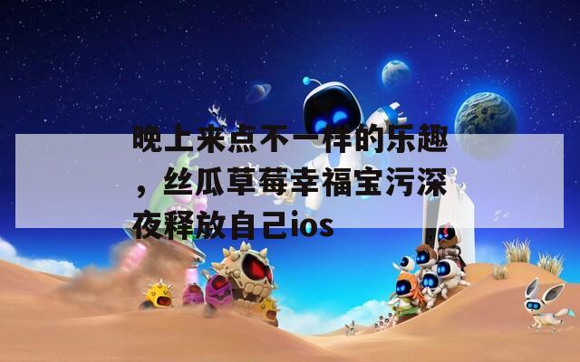 晚上来点不一样的乐趣，丝瓜草莓幸福宝污深夜释放自己ios