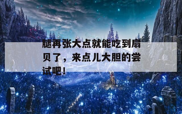 腿再张大点就能吃到扇贝了，来点儿大胆的尝试吧！