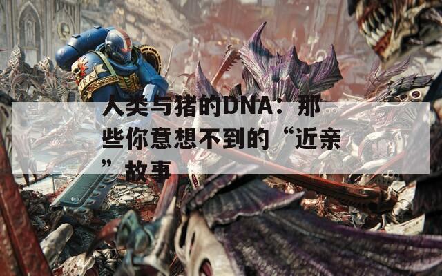 人类与猪的DNA：那些你意想不到的“近亲”故事