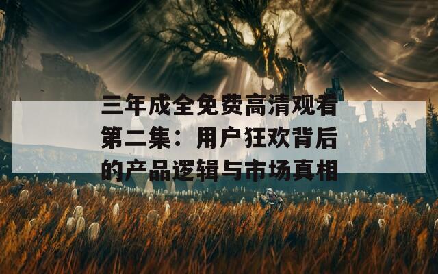 三年成全免费高清观看第二集：用户狂欢背后的产品逻辑与市场真相