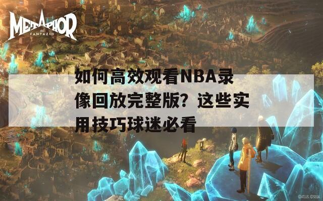 如何高效观看NBA录像回放完整版？这些实用技巧球迷必看