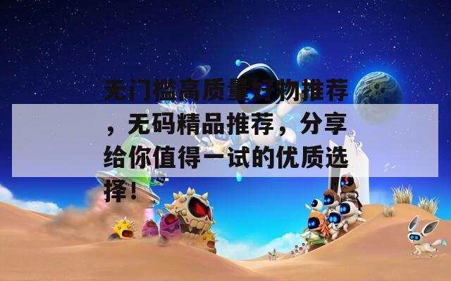 无门槛高质量好物推荐，无码精品推荐，分享给你值得一试的优质选择！