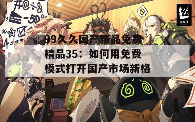 99久久国产精品免费精品35：如何用免费模式打开国产市场新格局