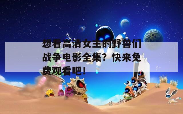 想看高清女主的野兽们战争电影全集？快来免费观看吧！