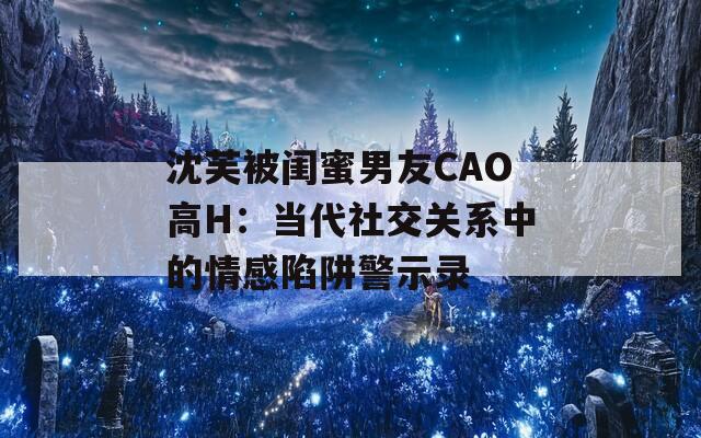 沈芙被闺蜜男友CAO高H：当代社交关系中的情感陷阱警示录