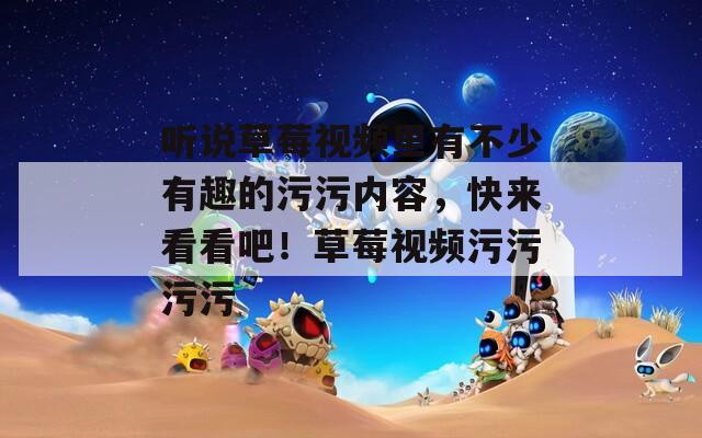 听说草莓视频里有不少有趣的污污内容，快来看看吧！草莓视频污污污污