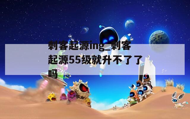 刺客起源ing_刺客起源55级就升不了了吗