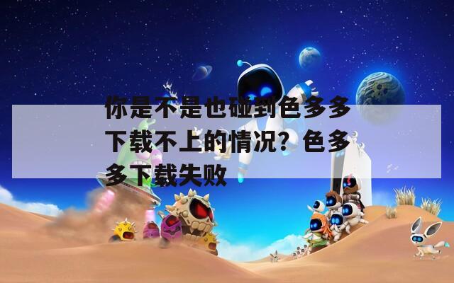 你是不是也碰到色多多下载不上的情况？色多多下载失败