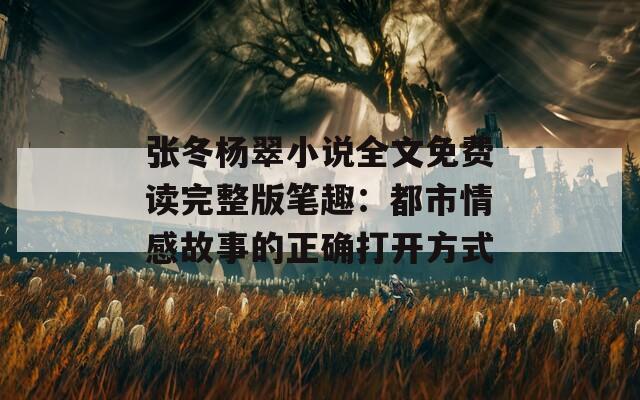 张冬杨翠小说全文免费读完整版笔趣：都市情感故事的正确打开方式