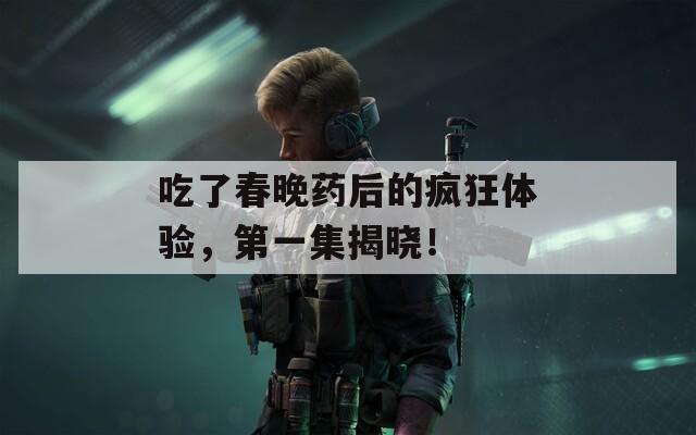 吃了春晚药后的疯狂体验，第一集揭晓！
