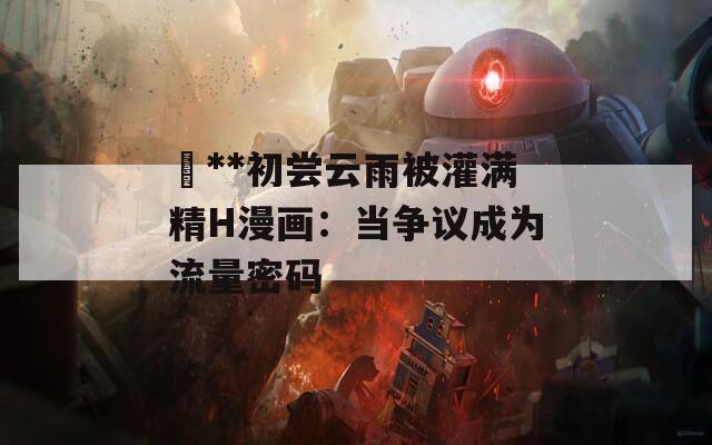 巜**初尝云雨被灌满精H漫画：当争议成为流量密码