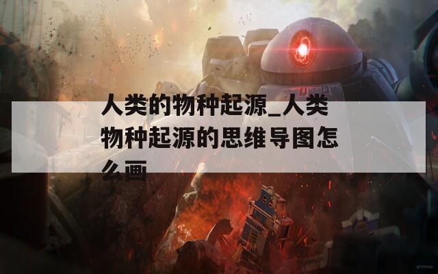 人类的物种起源_人类物种起源的思维导图怎么画