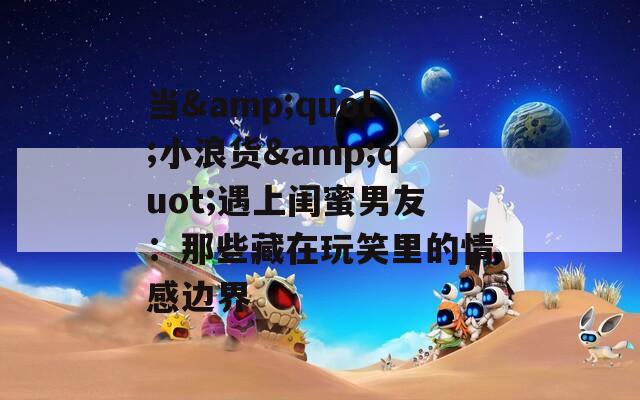 当&quot;小浪货&quot;遇上闺蜜男友：那些藏在玩笑里的情感边界