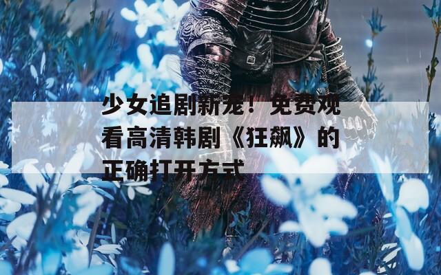 少女追剧新宠！免费观看高清韩剧《狂飙》的正确打开方式