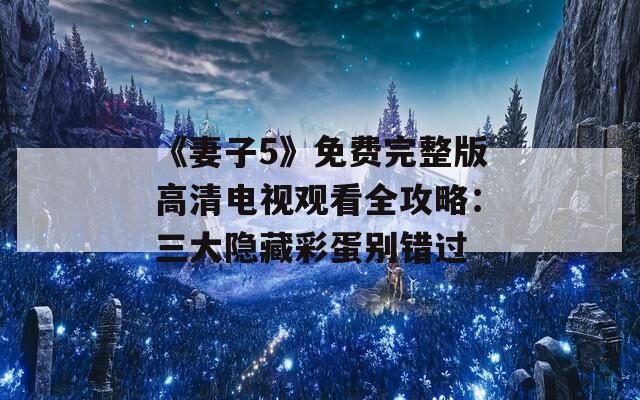 《妻子5》免费完整版高清电视观看全攻略：三大隐藏彩蛋别错过