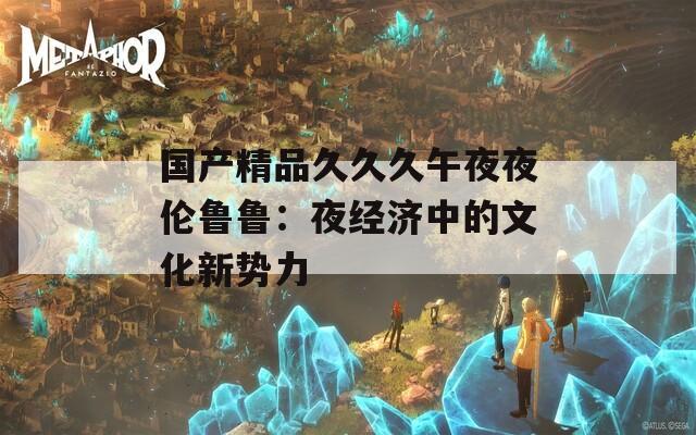 国产精品久久久午夜夜伦鲁鲁：夜经济中的文化新势力
