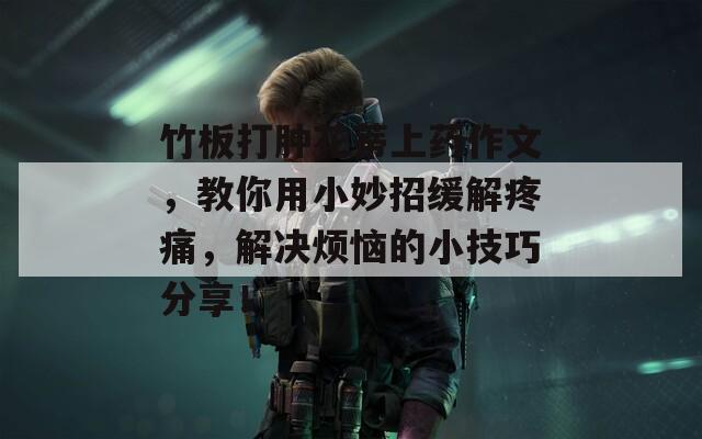 竹板打肿花蒂上药作文，教你用小妙招缓解疼痛，解决烦恼的小技巧分享！