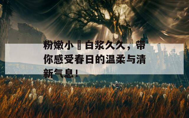 粉嫩小泬白浆久久，带你感受春日的温柔与清新气息！