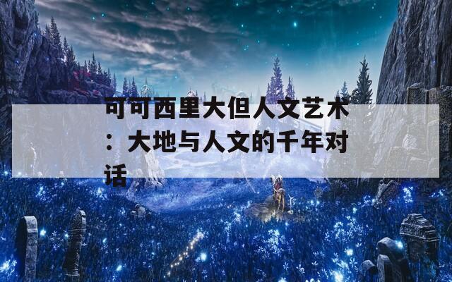 可可西里大但人文艺术：大地与人文的千年对话
