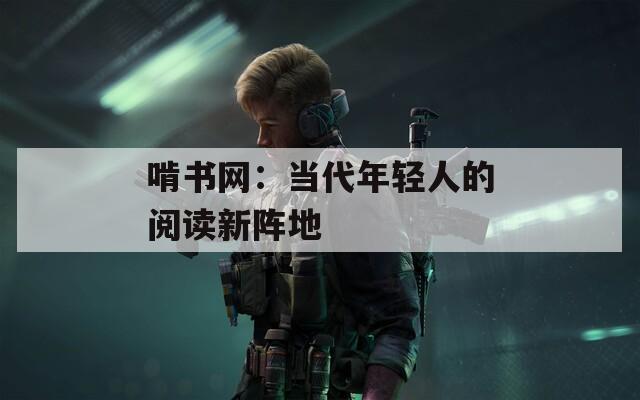 啃书网：当代年轻人的阅读新阵地