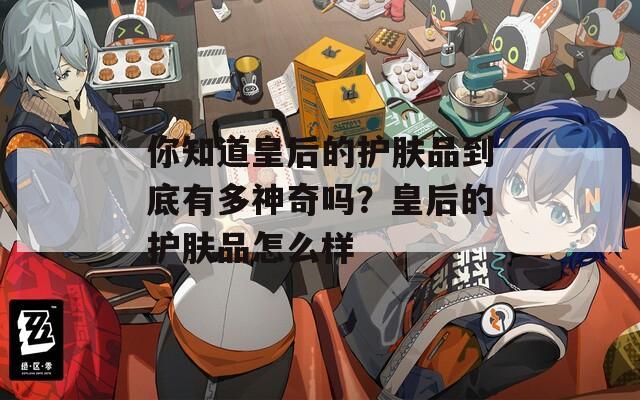 你知道皇后的护肤品到底有多神奇吗？皇后的护肤品怎么样