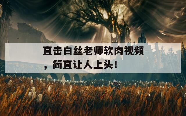 直击白丝老师软肉视频，简直让人上头！