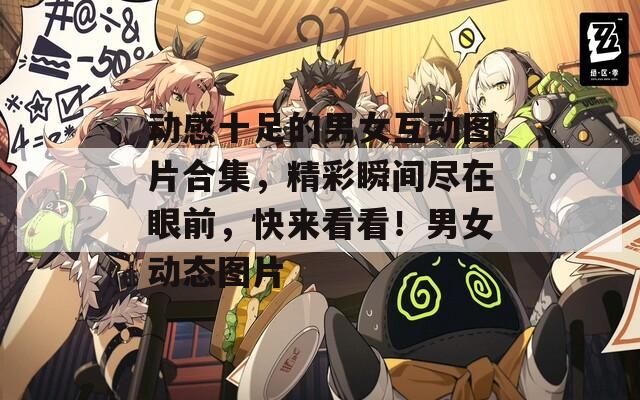 动感十足的男女互动图片合集，精彩瞬间尽在眼前，快来看看！男女动态图片