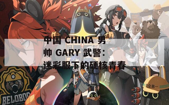 中国 CHINA 男帅 GARY 武警：迷彩服下的硬核青春