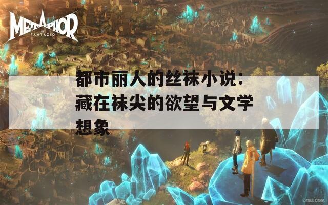 都市丽人的丝袜小说：藏在袜尖的欲望与文学想象
