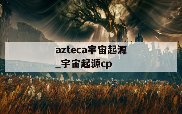 azteca宇宙起源_宇宙起源cp