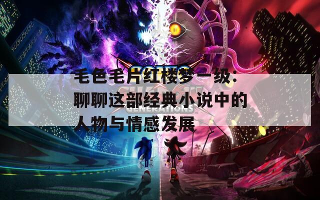 毛色毛片红楼梦一级：聊聊这部经典小说中的人物与情感发展
