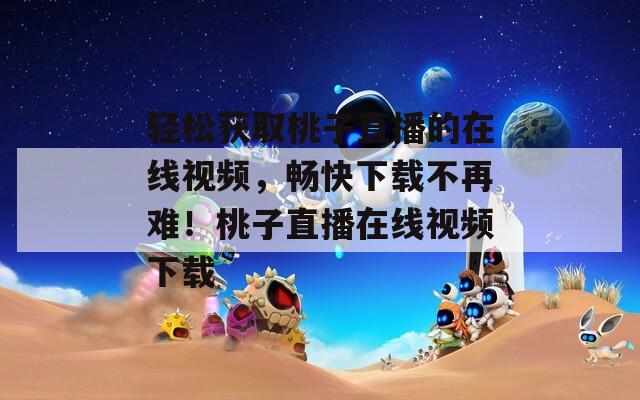轻松获取桃子直播的在线视频，畅快下载不再难！桃子直播在线视频下载