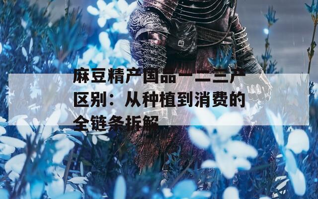 麻豆精产国品一二三产区别：从种植到消费的全链条拆解