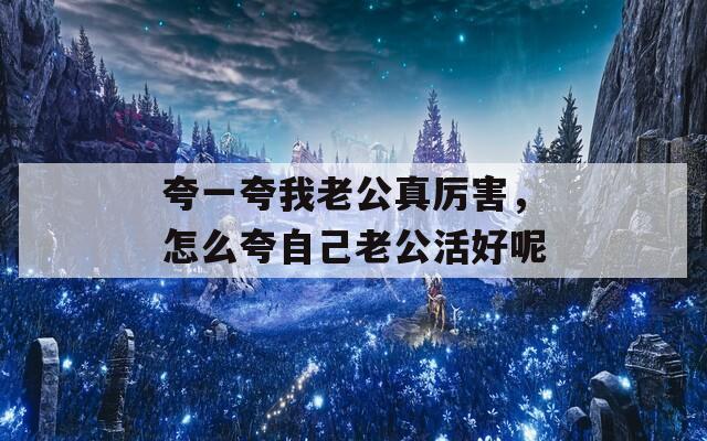 夸一夸我老公真厉害，怎么夸自己老公活好呢
