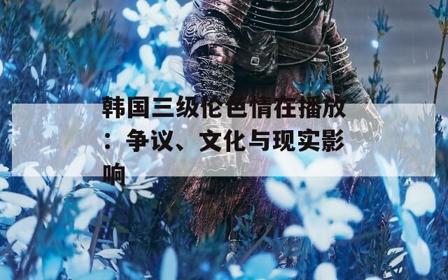 韩国三级伦色情在播放：争议、文化与现实影响