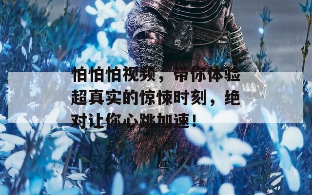 怕怕怕视频，带你体验超真实的惊悚时刻，绝对让你心跳加速！