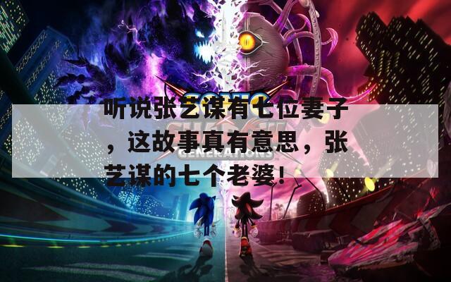 听说张艺谋有七位妻子，这故事真有意思，张艺谋的七个老婆！