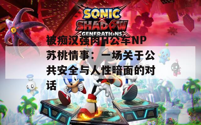 被痴汉强肉H公车NP苏桃情事：一场关于公共安全与人性暗面的对话
