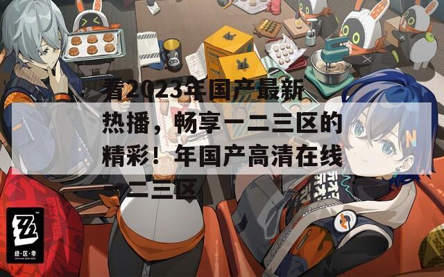 看2023年国产最新热播，畅享一二三区的精彩！年国产高清在线一二三区