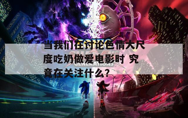 当我们在讨论色情大尺度吃奶做爱电影时 究竟在关注什么？