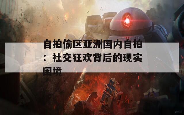 自拍偷区亚洲国内自拍：社交狂欢背后的现实困境