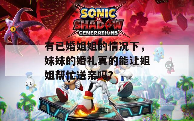 有已婚姐姐的情况下，妹妹的婚礼真的能让姐姐帮忙送亲吗？