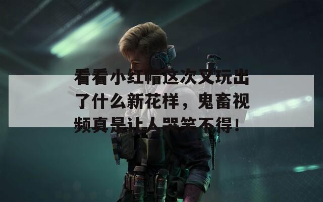 看看小红帽这次又玩出了什么新花样，鬼畜视频真是让人哭笑不得！
