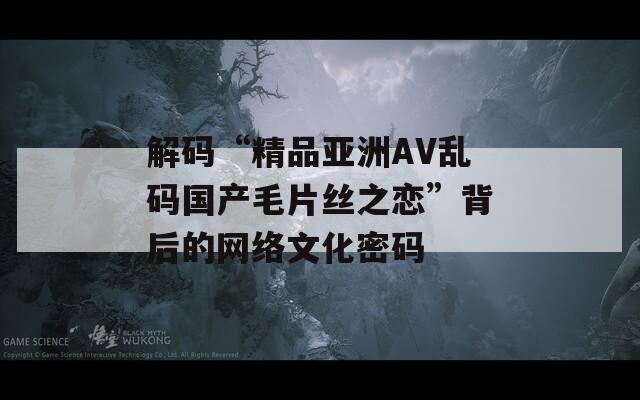 解码“精品亚洲AV乱码国产毛片丝之恋”背后的网络文化密码