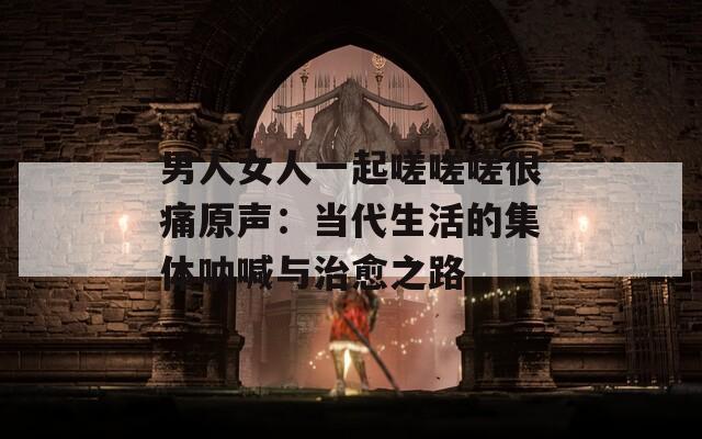 男人女人一起嗟嗟嗟很痛原声：当代生活的集体呐喊与治愈之路