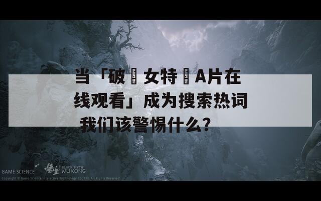当「破處女特級A片在线观看」成为搜索热词 我们该警惕什么？