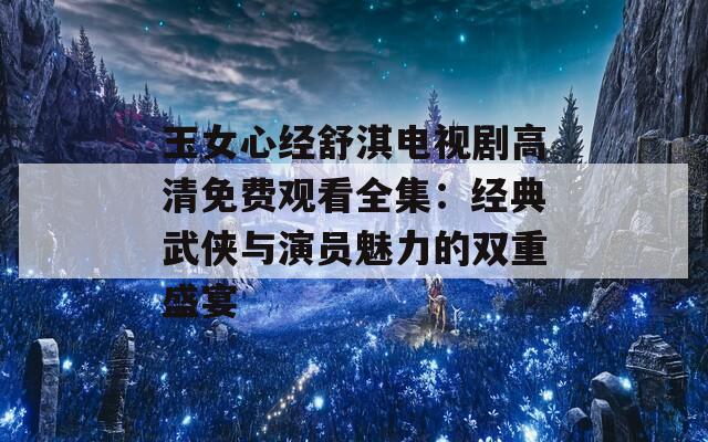 玉女心经舒淇电视剧高清免费观看全集：经典武侠与演员魅力的双重盛宴