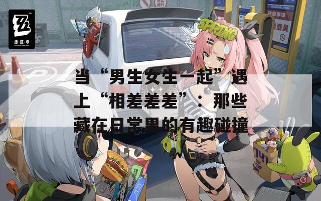 当“男生女生一起”遇上“相差差差”：那些藏在日常里的有趣碰撞